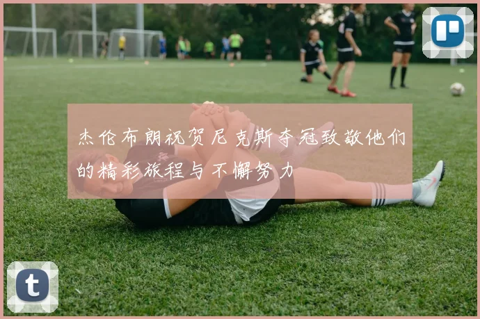 杰伦布朗祝贺尼克斯夺冠致敬他们的精彩旅程与不懈努力