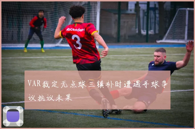 VAR裁定无点球三镇补时遭遇手球争议抗议未果