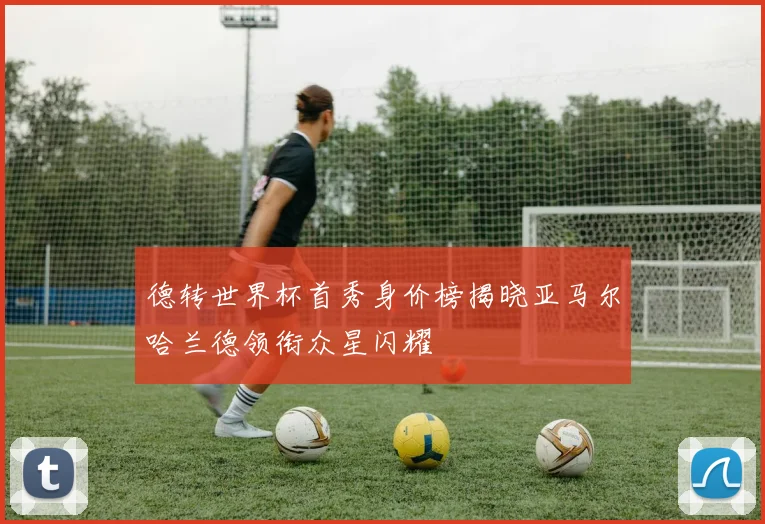 德转世界杯首秀身价榜揭晓亚马尔哈兰德领衔众星闪耀