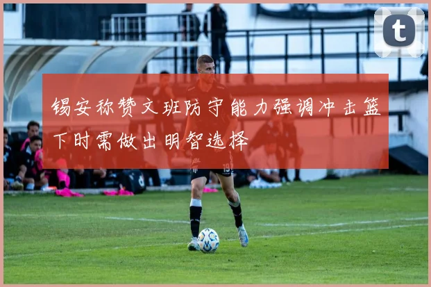 锡安称赞文班防守能力强调冲击篮下时需做出明智选择