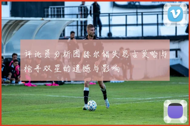 评论员分析图赫尔错失恩古莫哈与枪手双星的遗憾与影响