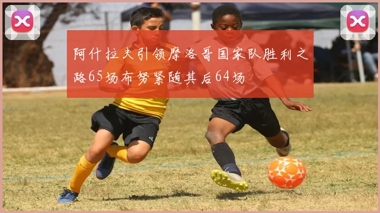 阿什拉夫引领摩洛哥国家队胜利之路65场布努紧随其后64场