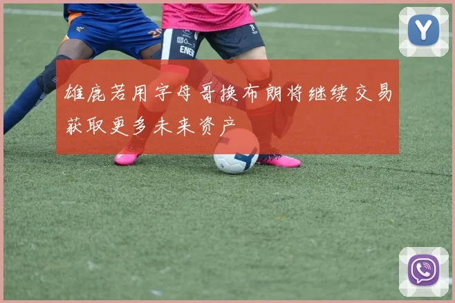 雄鹿若用字母哥换布朗将继续交易获取更多未来资产