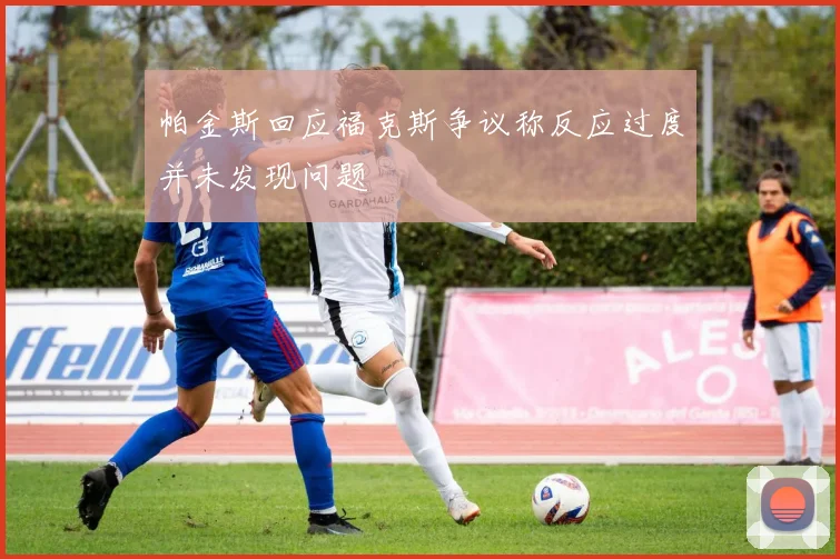 帕金斯回应福克斯争议称反应过度并未发现问题