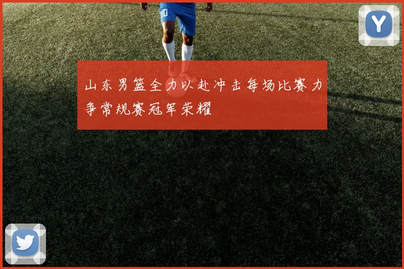 山东男篮全力以赴冲击每场比赛力争常规赛冠军荣耀