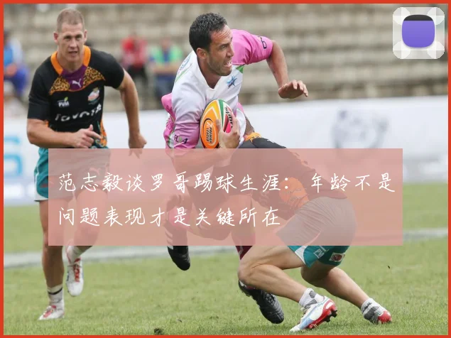 范志毅谈罗哥踢球生涯：年龄不是问题表现才是关键所在